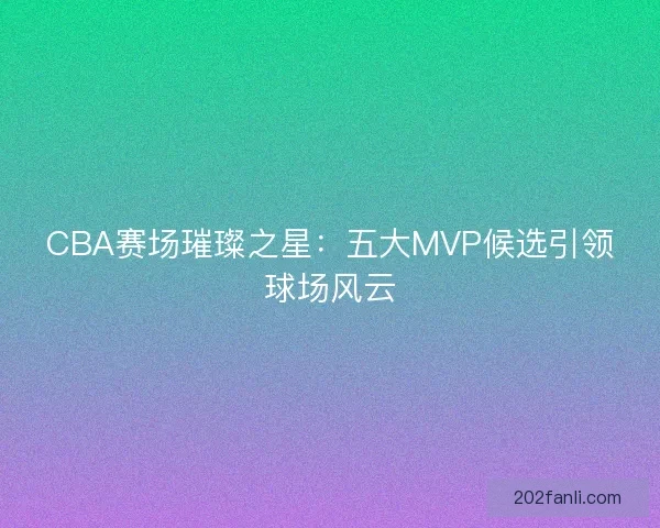 CBA赛场璀璨之星：五大MVP候选引领球场风云
