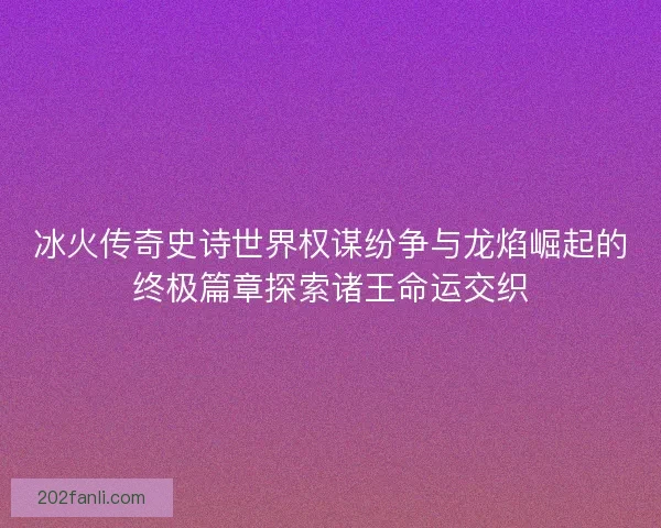 冰火传奇史诗世界权谋纷争与龙焰崛起的终极篇章探索诸王命运交织
