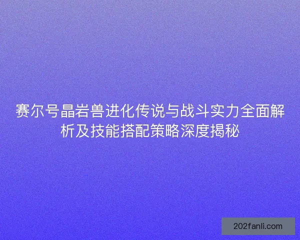 赛尔号晶岩兽进化传说与战斗实力全面解析及技能搭配策略深度揭秘
