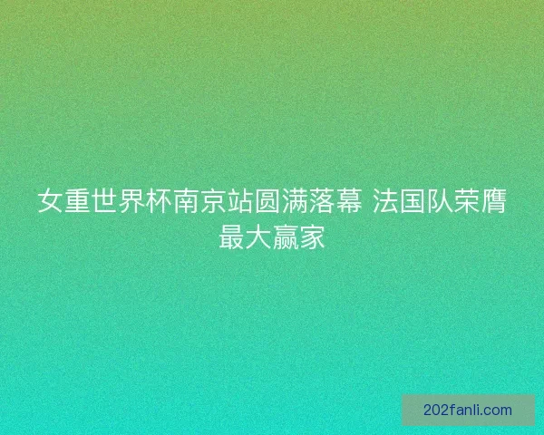 女重世界杯南京站圆满落幕 法国队荣膺最大赢家