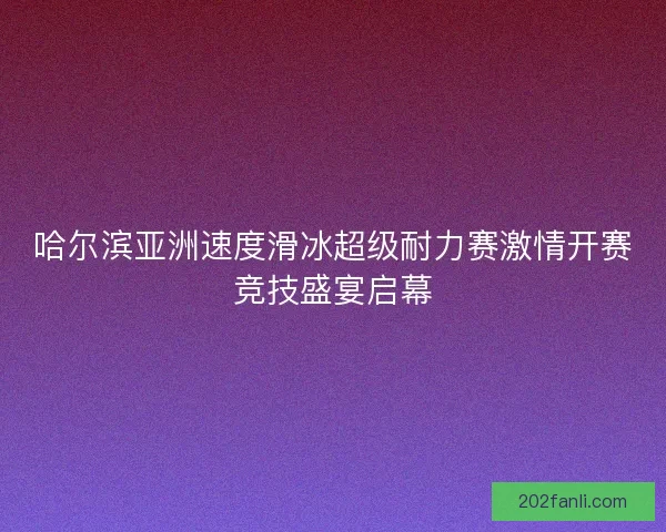 哈尔滨亚洲速度滑冰超级耐力赛激情开赛竞技盛宴启幕
