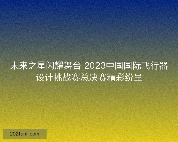 未来之星闪耀舞台 2023中国国际飞行器设计挑战赛总决赛精彩纷呈
