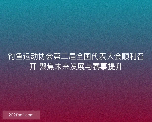 钓鱼运动协会第二届全国代表大会顺利召开 聚焦未来发展与赛事提升 钓鱼运动协会第二届全国代表大会顺利召开 聚焦未来发展与赛事提升