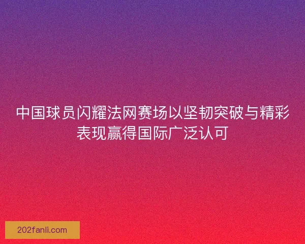 中国球员闪耀法网赛场以坚韧突破与精彩表现赢得国际广泛认可 中国球员闪耀法网赛场以坚韧突破与精彩表现赢得国际广泛认可