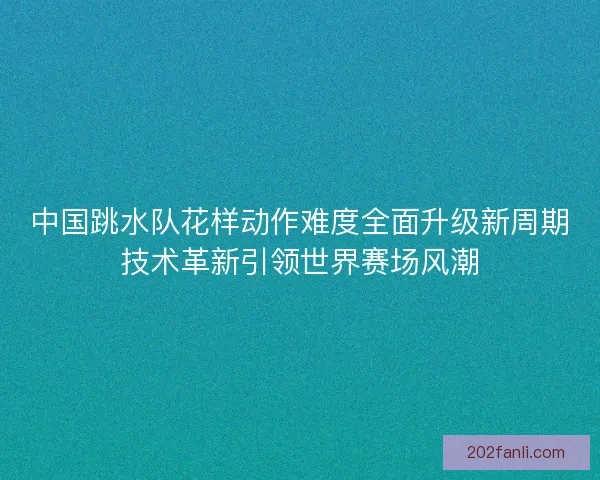 中国跳水队花样动作难度全面升级新周期技术革新引领世界赛场风潮 中国跳水队花样动作难度全面升级新周期技术革新引领世界赛场风潮