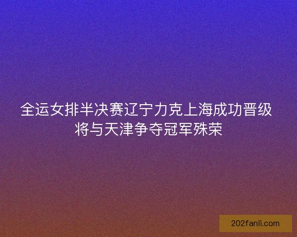 全运女排半决赛辽宁力克上海成功晋级 将与天津争夺冠军殊荣